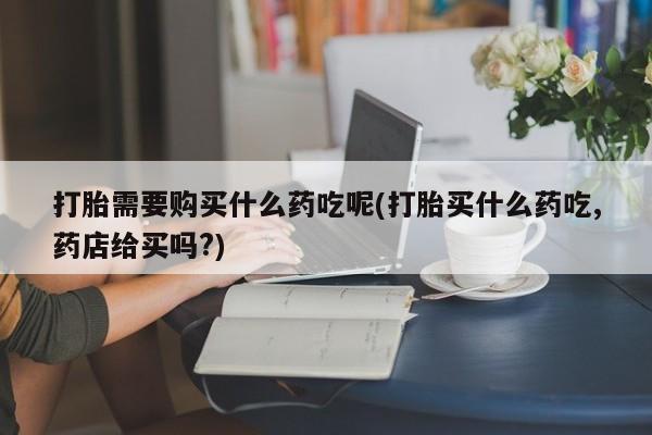 私人打胎药微信在线购买打胎需要购买什么药吃呢(打胎买什么药吃,药店给买吗?)